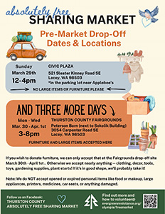 An event flyer for early item donation drop-offs before the Thurston County ‘Absolutely Free Sharing Market’. Multiple drop-off dates
                     are listed for donating items before the market. In a blue box, the flyer says pre-market donations can be dropped off on Sunday March 29
                     at Civic Plaza, 521 Sleater Kinney Road Southeast, Lacey, WA 98503, in the parking lot near Applebees. Hours listed are 12-4 PM. The flyer
                     requests no large items or furniture at the Civic Plaza drop-off. In an orange box, the flyer says pre-market donations can also be dropped
                     off Monday through Wednesday, March 30 through April 1, at the Thurston County Fairgrounds Peterson Barn next to Sokolik Building,
                     3054 Carpenter Road Southeast, Lacey, WA 98503. Hours listed are 3-8 PM. It says large items and furniture can be accepted at the Thurston County Fairgrounds drop-off
                     location. The flyer advertises accepting nearly anything that’s in good shape, including clothing, decor, tools, toys, gardening supplies,
                     and plant starts. It asks people to not donate opened or expired personal items like food or makeup, large appliances, printers, medicines,
                     car seats, or anything damaged. Illustrated with colorful drawings of a packed car, hanging winter clothes, a cardboard box holding a stuffed
                     teddy bear, and gardening supplies. Website: evergreenresistance.org/olympia/freemarket